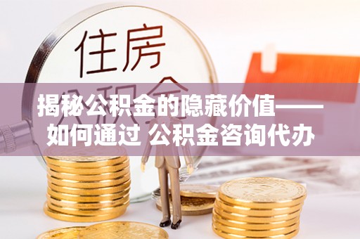 湖口揭秘公积金的隐藏价值——如何通过 公积金咨询代办提取 优化财富管理