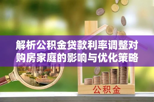 湖口解析公积金贷款利率调整对购房家庭的影响与优化策略
