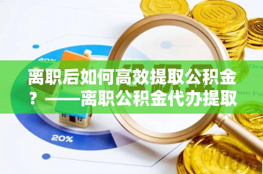 湖口离职后如何高效提取公积金？——离职公积金代办提取全流程解析