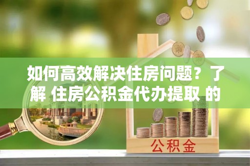 湖口如何高效解决住房问题？了解 住房公积金代办提取 的重要性
