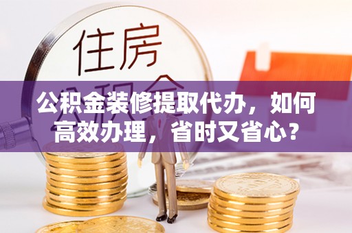 湖口公积金装修提取代办，如何高效办理，省时又省心？