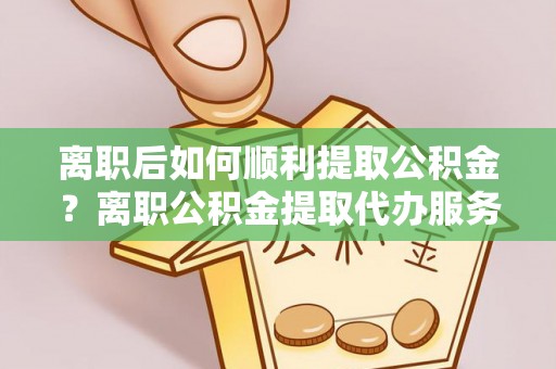 湖口离职后如何顺利提取公积金？离职公积金提取代办服务帮你搞定！