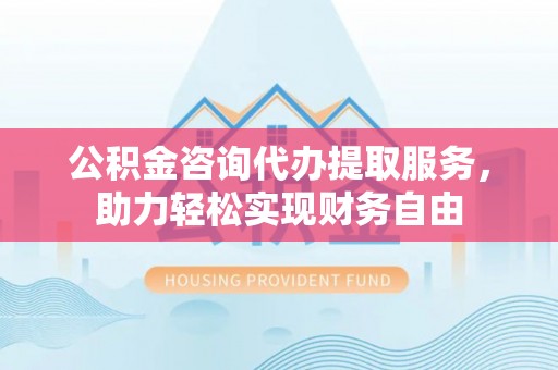 湖口公积金咨询代办提取服务，助力轻松实现财务自由
