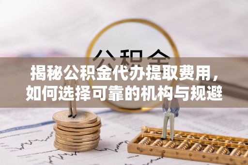 湖口揭秘公积金代办提取费用，如何选择可靠的机构与规避潜在风险