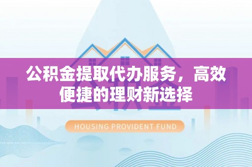 湖口公积金提取代办服务，高效便捷的理财新选择