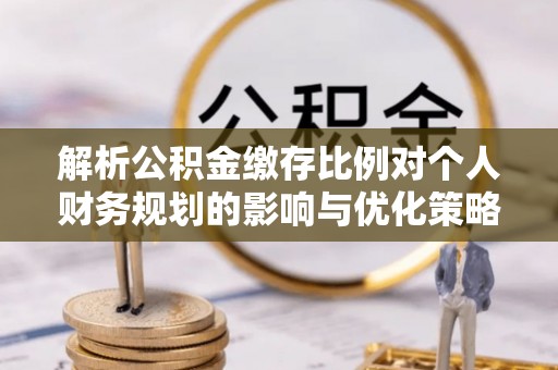 湖口解析公积金缴存比例对个人财务规划的影响与优化策略