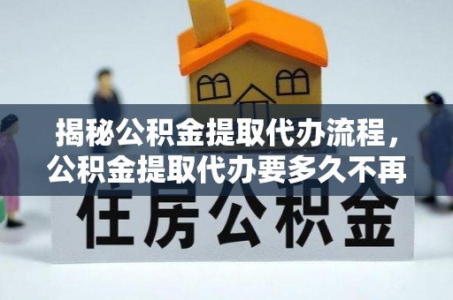 湖口揭秘公积金提取代办流程，公积金提取代办要多久不再迷茫