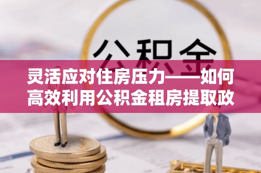 湖口灵活应对住房压力——如何高效利用公积金租房提取政策