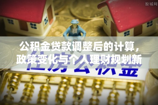 湖口公积金贷款调整后的计算，政策变化与个人理财规划新思路