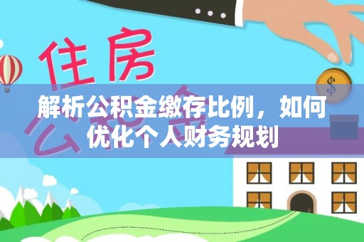 湖口解析公积金缴存比例，如何优化个人财务规划