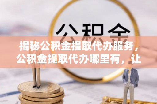 湖口揭秘公积金提取代办服务，公积金提取代办哪里有，让你省时省心的解决方案