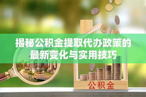 湖口揭秘公积金提取代办政策的最新变化与实用技巧