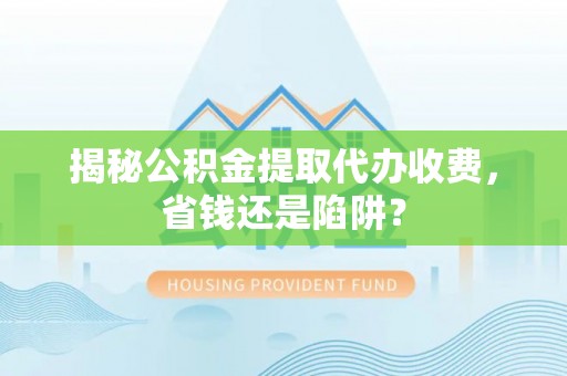 湖口揭秘公积金提取代办收费，省钱还是陷阱？
