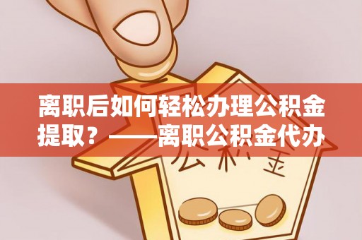 湖口离职后如何轻松办理公积金提取？——离职公积金代办提取服务详解
