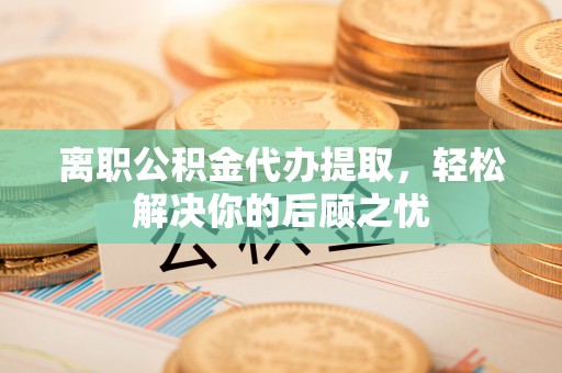 湖口离职公积金代办提取，轻松解决你的后顾之忧