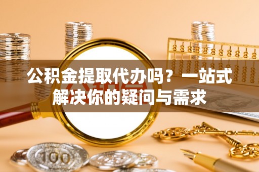 湖口公积金提取代办吗？一站式解决你的疑问与需求