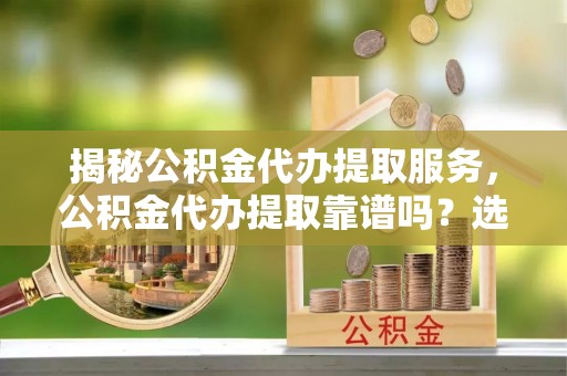 湖口揭秘公积金代办提取服务，公积金代办提取靠谱吗？选择前你需要知道这些！
