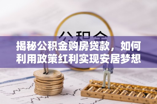 湖口揭秘公积金购房贷款，如何利用政策红利实现安居梦想