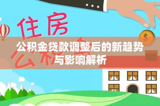 湖口公积金贷款调整后的新趋势与影响解析