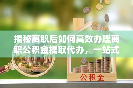 湖口揭秘离职后如何高效办理离职公积金提取代办，一站式服务全解析