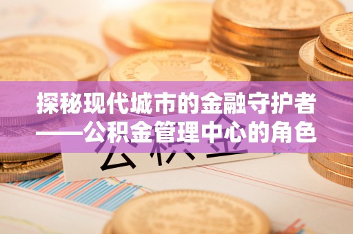 湖口探秘现代城市的金融守护者——公积金管理中心的角色与使命