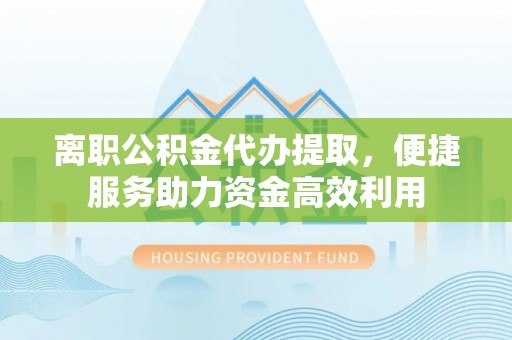 湖口离职公积金代办提取，便捷服务助力资金高效利用