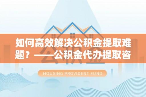 湖口如何高效解决公积金提取难题？——公积金代办提取咨询服务全解析