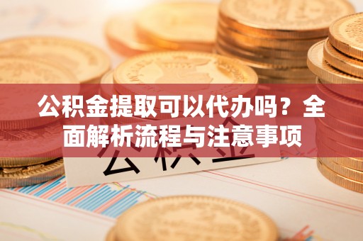 湖口公积金提取可以代办吗？全面解析流程与注意事项
