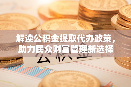 湖口解读公积金提取代办政策，助力民众财富管理新选择