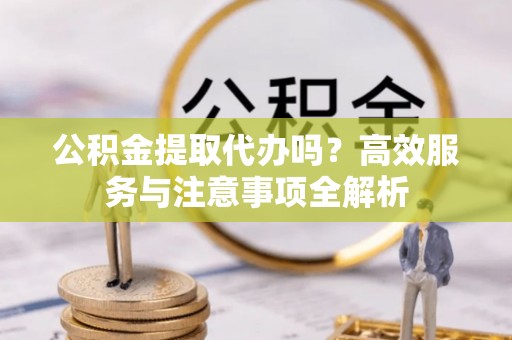 湖口公积金提取代办吗？高效服务与注意事项全解析