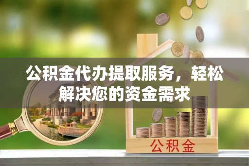 湖口公积金代办提取服务，轻松解决您的资金需求