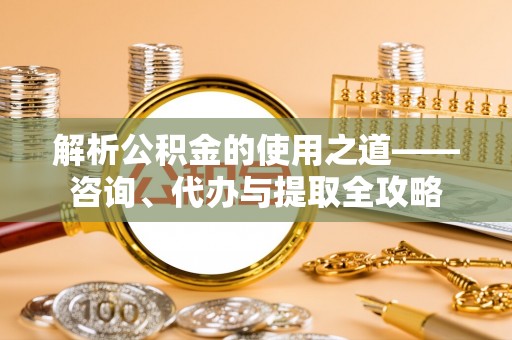 湖口解析公积金的使用之道——咨询、代办与提取全攻略