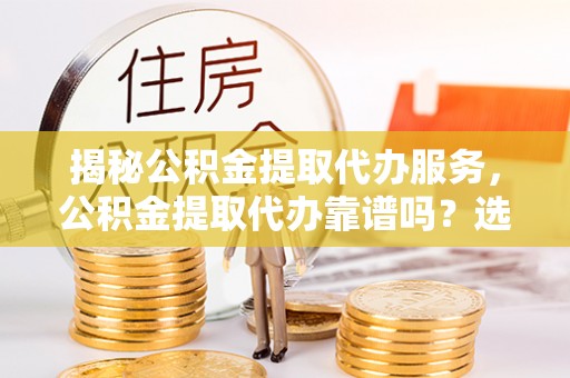 湖口揭秘公积金提取代办服务，公积金提取代办靠谱吗？选择需谨慎