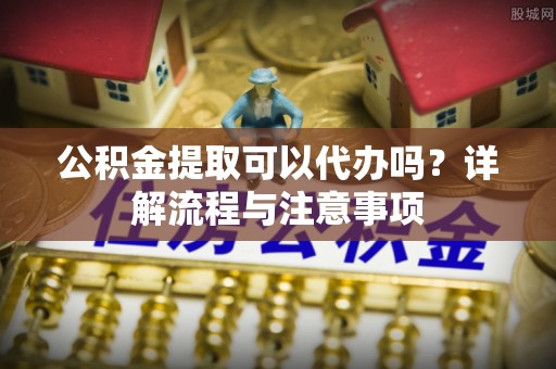湖口公积金提取可以代办吗？详解流程与注意事项