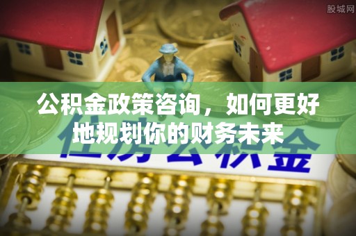 湖口公积金政策咨询，如何更好地规划你的财务未来