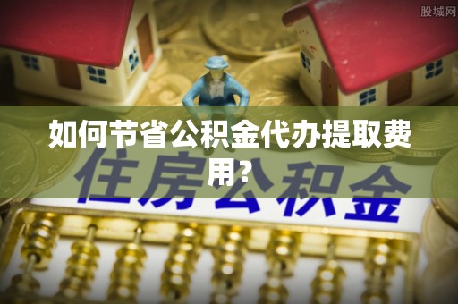 湖口如何节省公积金代办提取费用？