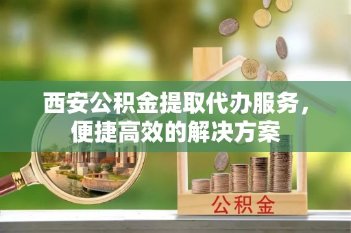 湖口西安公积金提取代办服务，便捷高效的解决方案