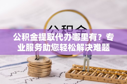 湖口公积金提取代办哪里有？专业服务助您轻松解决难题
