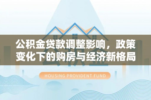 湖口公积金贷款调整影响，政策变化下的购房与经济新格局
