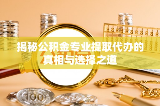 湖口揭秘公积金专业提取代办的真相与选择之道
