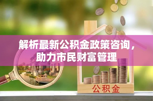 湖口解析最新公积金政策咨询，助力市民财富管理