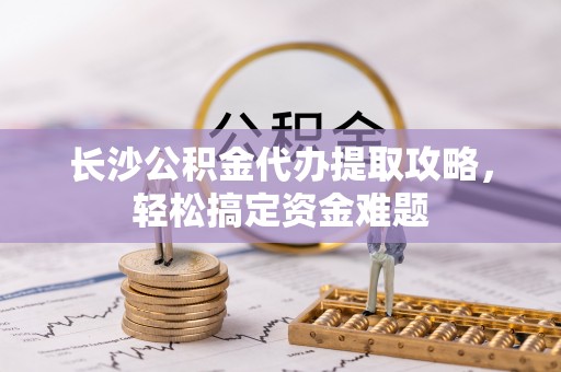 湖口长沙公积金代办提取攻略，轻松搞定资金难题