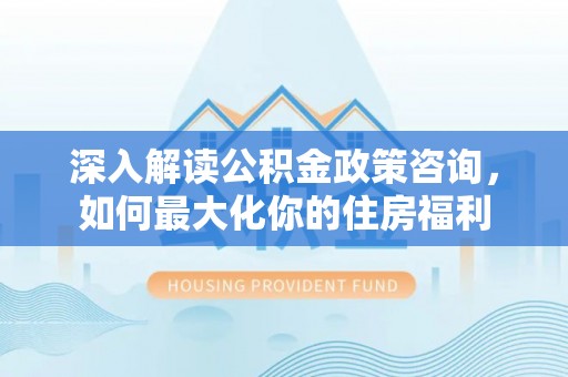 湖口深入解读公积金政策咨询，如何最大化你的住房福利