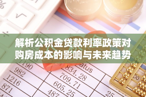 湖口解析公积金贷款利率政策对购房成本的影响与未来趋势