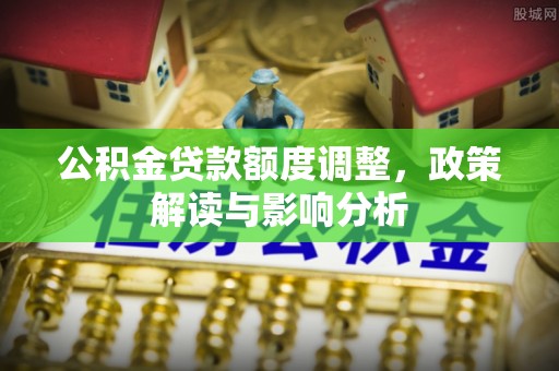 湖口公积金贷款额度调整，政策解读与影响分析