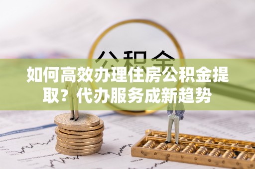 湖口如何高效办理住房公积金提取？代办服务成新趋势