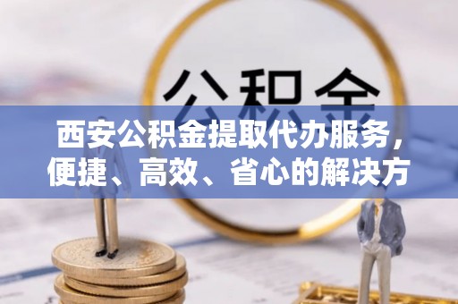 湖口西安公积金提取代办服务，便捷、高效、省心的解决方案