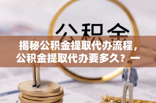 湖口揭秘公积金提取代办流程，公积金提取代办要多久？一文读懂