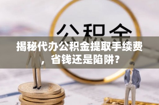 湖口揭秘代办公积金提取手续费，省钱还是陷阱？