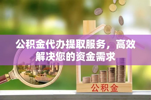 湖口公积金代办提取服务，高效解决您的资金需求